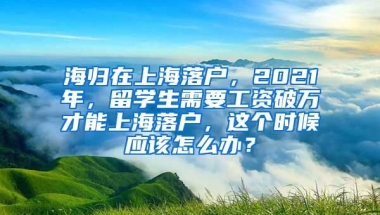 海归在上海落户，2021年，留学生需要工资破万才能上海落户，这个时候应该怎么办？