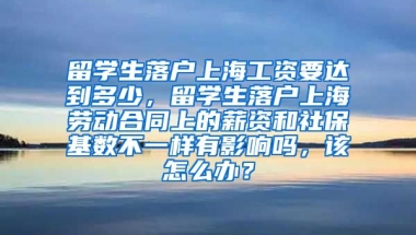 留学生落户上海工资要达到多少，留学生落户上海劳动合同上的薪资和社保基数不一样有影响吗，该怎么办？