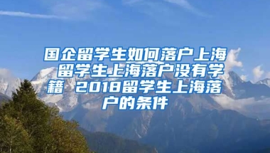 国企留学生如何落户上海 留学生上海落户没有学籍 2018留学生上海落户的条件