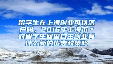 留学生在上海创业可以落户吗，2016年上海市＊对留学生回国自主创业有什么新的优惠政策吗