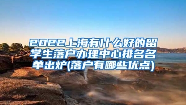 2022上海有什么好的留学生落户办理中心排名名单出炉(落户有哪些优点)