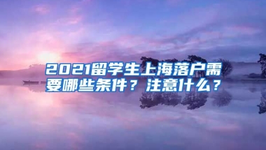 2021留学生上海落户需要哪些条件？注意什么？