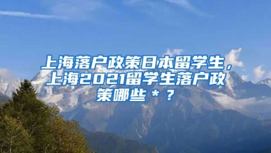 上海落户政策日本留学生，上海2021留学生落户政策哪些＊？