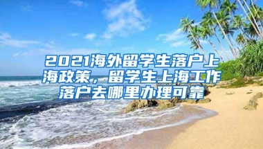 2021海外留学生落户上海政策，留学生上海工作落户去哪里办理可靠