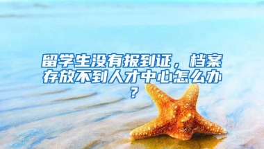 留学生没有报到证，档案存放不到人才中心怎么办？