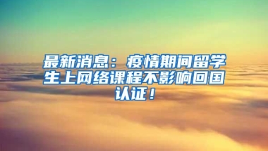 最新消息：疫情期间留学生上网络课程不影响回国认证！