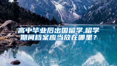 高中毕业后出国留学,留学期间档案应当放在哪里？