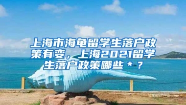 上海市海龟留学生落户政策有变，上海2021留学生落户政策哪些＊？