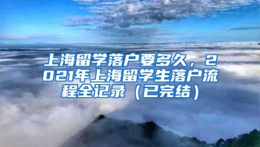 上海留学落户要多久，2021年上海留学生落户流程全记录（已完结）