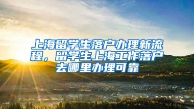 上海留学生落户办理新流程，留学生上海工作落户去哪里办理可靠