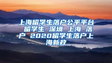 上海留学生落户公平平台 留学生 深圳 上海 落户 2020留学生落户上海新政