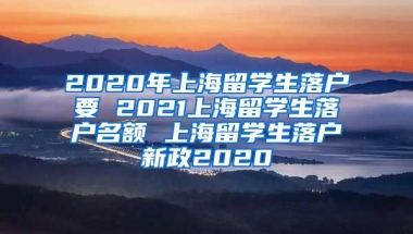 2020年上海留学生落户要 2021上海留学生落户名额 上海留学生落户新政2020