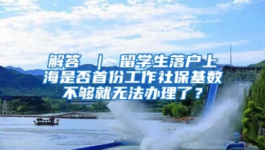 解答 ｜ 留学生落户上海是否首份工作社保基数不够就无法办理了？