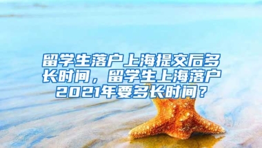 留学生落户上海提交后多长时间，留学生上海落户2021年要多长时间？