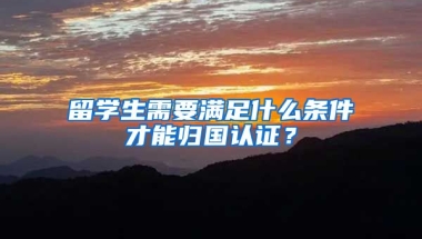 留学生需要满足什么条件才能归国认证？