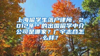 上海留学生落户律所，2012年＊的出国留学中介公司是哪家？广宇志合怎么样？