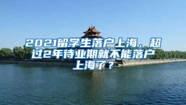 2021留学生落户上海，超过2年待业期就不能落户上海了？