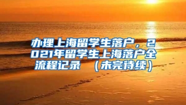 办理上海留学生落户，2021年留学生上海落户全流程记录 （未完待续）