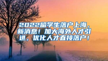 2022留学生落户上海，新消息！加大海外人才引进，优化人才直接落户！