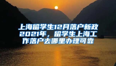 上海留学生12月落户新政2021年，留学生上海工作落户去哪里办理可靠