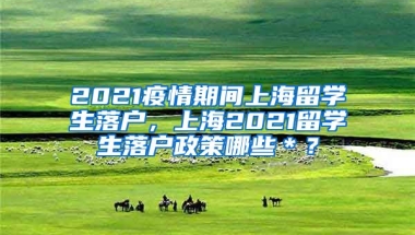 2021疫情期间上海留学生落户，上海2021留学生落户政策哪些＊？