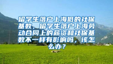 留学生落户上海低的社保基数，留学生落户上海劳动合同上的薪资和社保基数不一样有影响吗，该怎么办？