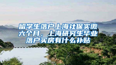 留学生落户上海社保实缴六个月，上海研究生毕业落户买房有什么补贴