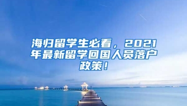 海归留学生必看，2021年最新留学回国人员落户政策！