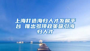 上海打造海归人才发展平台 推出多项政策吸引海归人才