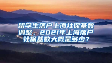 留学生落户上海社保基数调整，2021年上海落户社保基数大概是多少？