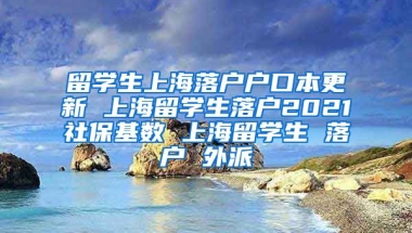 留学生上海落户户口本更新 上海留学生落户2021社保基数 上海留学生 落户 外派