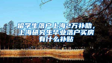 留学生落户上海2万补助，上海研究生毕业落户买房有什么补贴