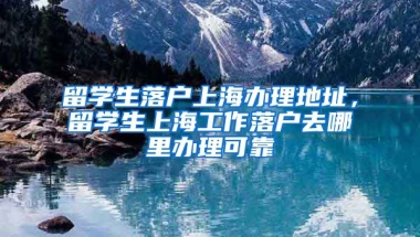 留学生落户上海办理地址，留学生上海工作落户去哪里办理可靠