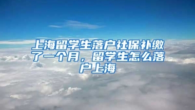 上海留学生落户社保补缴了一个月，留学生怎么落户上海