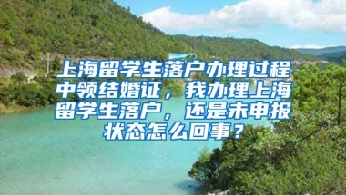 上海留学生落户办理过程中领结婚证，我办理上海留学生落户，还是未申报状态怎么回事？