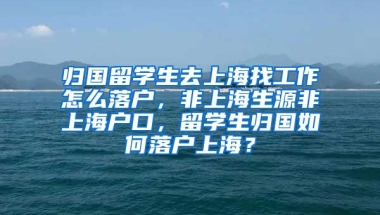 归国留学生去上海找工作怎么落户，非上海生源非上海户口，留学生归国如何落户上海？