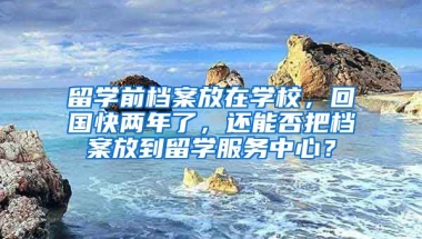 留学前档案放在学校，回国快两年了，还能否把档案放到留学服务中心？