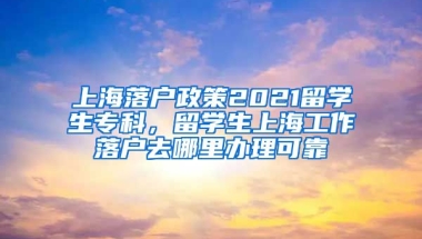 上海落户政策2021留学生专科，留学生上海工作落户去哪里办理可靠