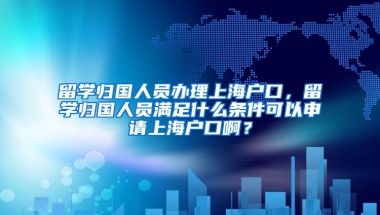 留学归国人员办理上海户口，留学归国人员满足什么条件可以申请上海户口啊？