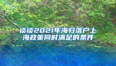 谈谈2021年海归落户上海政策同时满足的条件