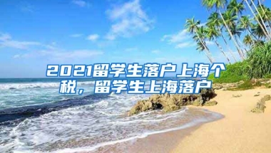 2021留学生落户上海个税，留学生上海落户