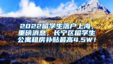 2022留学生落户上海，重磅消息，长宁区留学生公寓租房补贴最高4.5W！