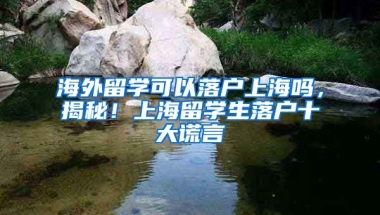 海外留学可以落户上海吗，揭秘！上海留学生落户十大谎言