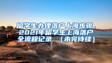 留学生办理落户上海步骤，2021年留学生上海落户全流程记录 （未完待续）