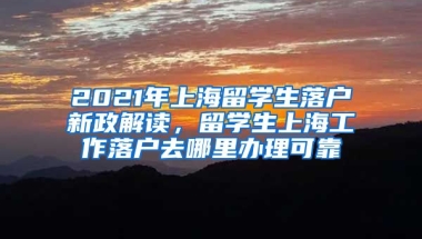 2021年上海留学生落户新政解读，留学生上海工作落户去哪里办理可靠