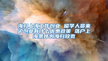 海归上海工作创业 留学人员来沪创业有什么优惠政策 落户上海条件为海归放宽