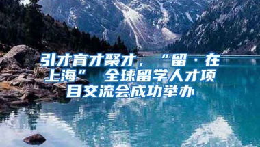 引才育才聚才，“留·在上海” 全球留学人才项目交流会成功举办