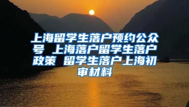 上海留学生落户预约公众号 上海落户留学生落户政策 留学生落户上海初审材料