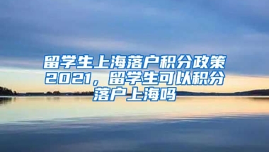 留学生上海落户积分政策2021，留学生可以积分落户上海吗