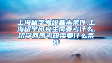 上海留学考研基本条件,上海留学研究生需要考什么,留学回国考研需要什么条件